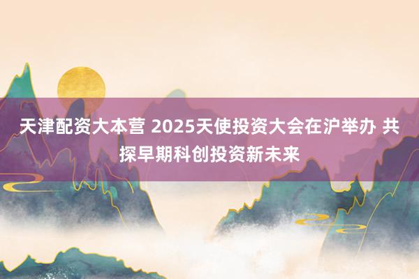 天津配资大本营 2025天使投资大会在沪举办 共探早期科创投资新未来
