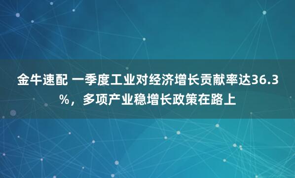 金牛速配 一季度工业对经济增长贡献率达36.3%，多项产业稳增长政策在路上