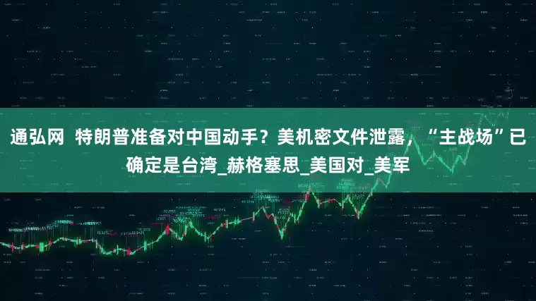 通弘网  特朗普准备对中国动手？美机密文件泄露，“主战场”已确定是台湾_赫格塞思_美国对_美军