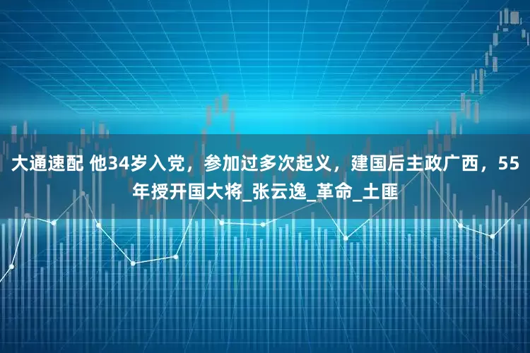 大通速配 他34岁入党，参加过多次起义，建国后主政广西，55年授开国大将_张云逸_革命_土匪