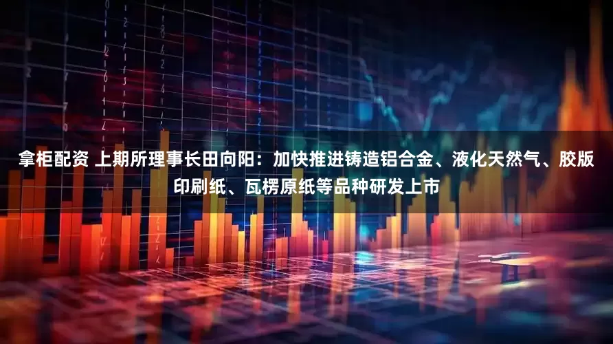 拿柜配资 上期所理事长田向阳：加快推进铸造铝合金、液化天然气、胶版印刷纸、瓦楞原纸等品种研发上市