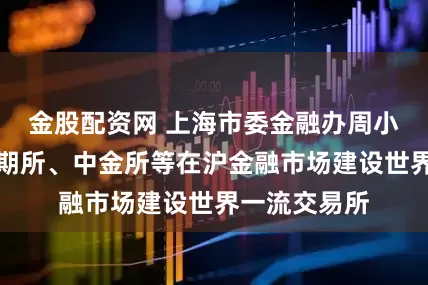 金股配资网 上海市委金融办周小全：支持上期所、中金所等在沪金融市场建设世界一流交易所