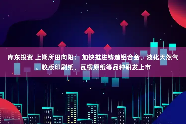 库东投资 上期所田向阳： 加快推进铸造铝合金、液化天然气、胶版印刷纸、瓦楞原纸等品种研发上市