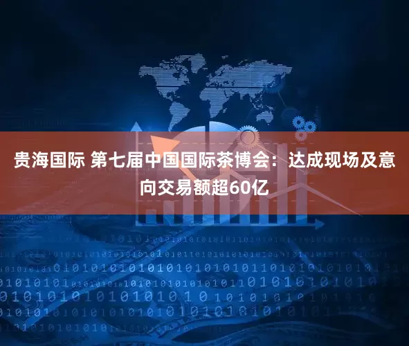 贵海国际 第七届中国国际茶博会：达成现场及意向交易额超60亿