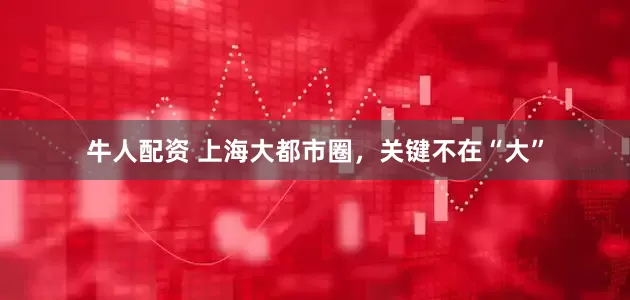 牛人配资 上海大都市圈，关键不在“大”