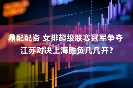 鼎配配资 女排超级联赛冠军争夺 江苏对决上海胜负几几开？